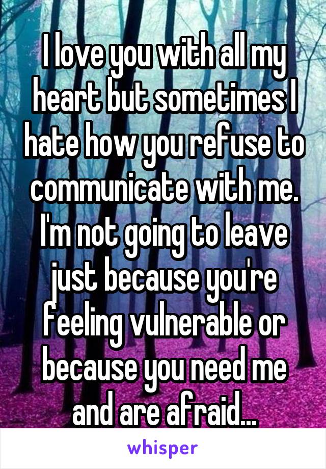 I love you with all my heart but sometimes I hate how you refuse to communicate with me. I'm not going to leave just because you're feeling vulnerable or because you need me and are afraid...