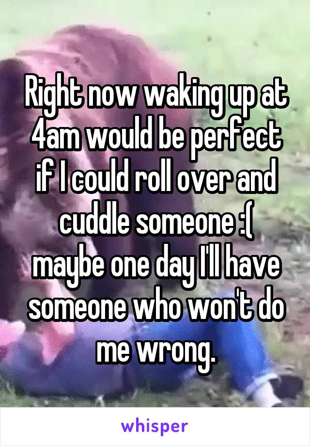 Right now waking up at 4am would be perfect if I could roll over and cuddle someone :( maybe one day I'll have someone who won't do me wrong.