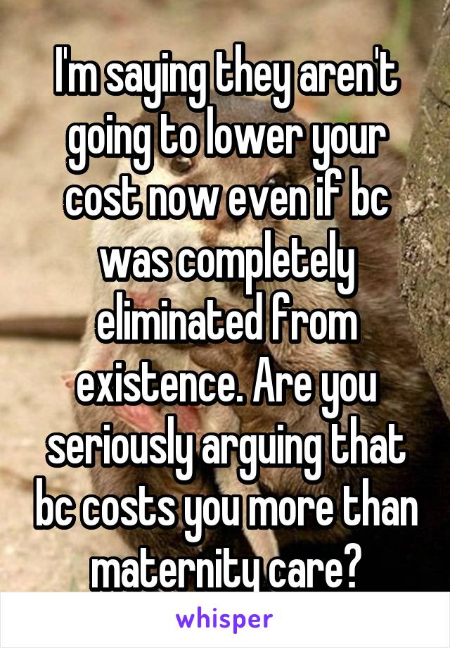 I'm saying they aren't going to lower your cost now even if bc was completely eliminated from existence. Are you seriously arguing that bc costs you more than maternity care?