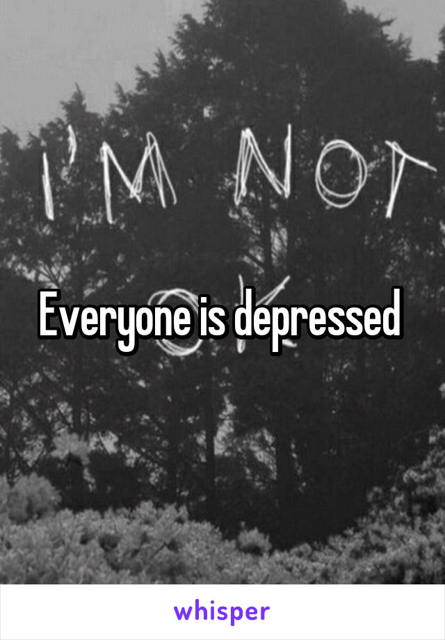 Everyone is depressed 