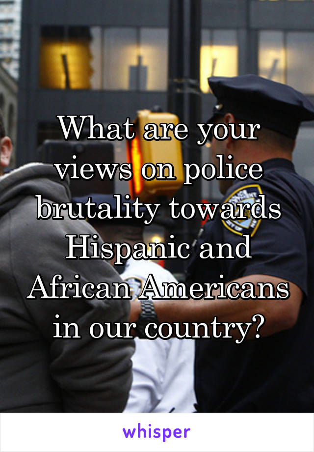 What are your views on police brutality towards Hispanic and African Americans in our country?