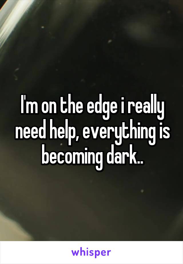 I'm on the edge i really need help, everything is becoming dark..