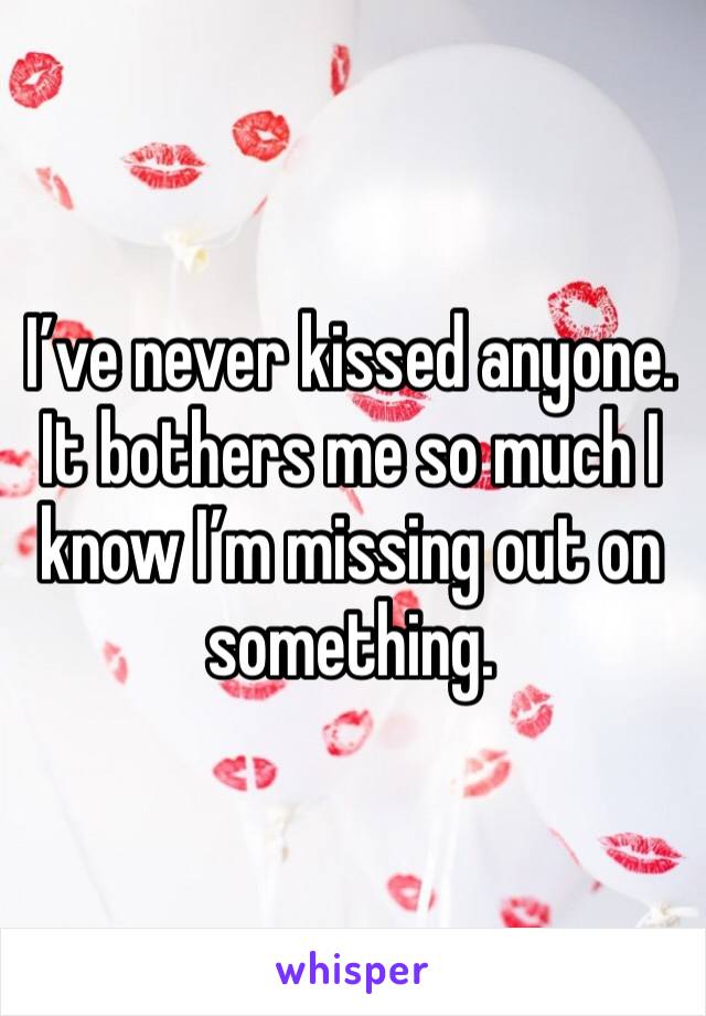 I’ve never kissed anyone. 
It bothers me so much I know I’m missing out on something. 