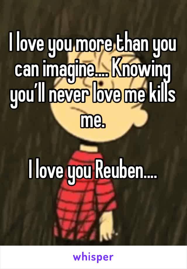 I love you more than you can imagine.... Knowing you’ll never love me kills me. 

I love you Reuben....