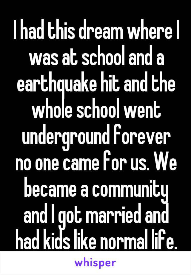 I had this dream where I was at school and a earthquake hit and the whole school went underground forever no one came for us. We became a community and I got married and had kids like normal life.