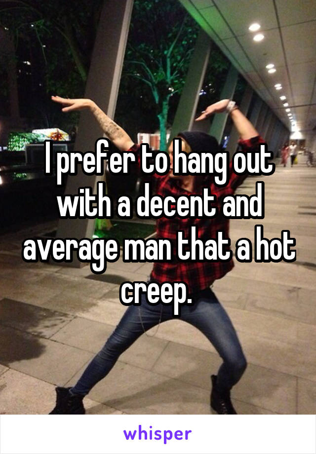 I prefer to hang out with a decent and average man that a hot creep. 