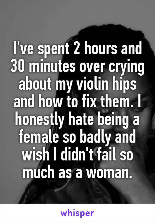 I've spent 2 hours and 30 minutes over crying about my violin hips and how to fix them. I honestly hate being a female so badly and wish I didn't fail so much as a woman.