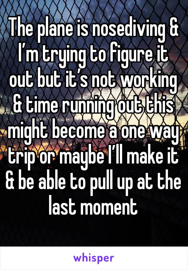 The plane is nosediving & I’m trying to figure it out but it’s not working & time running out this might become a one way trip or maybe I’ll make it & be able to pull up at the last moment