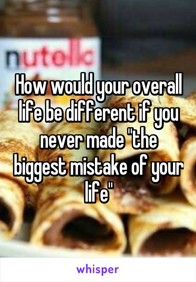 How would your overall life be different if you never made "the biggest mistake of your life"