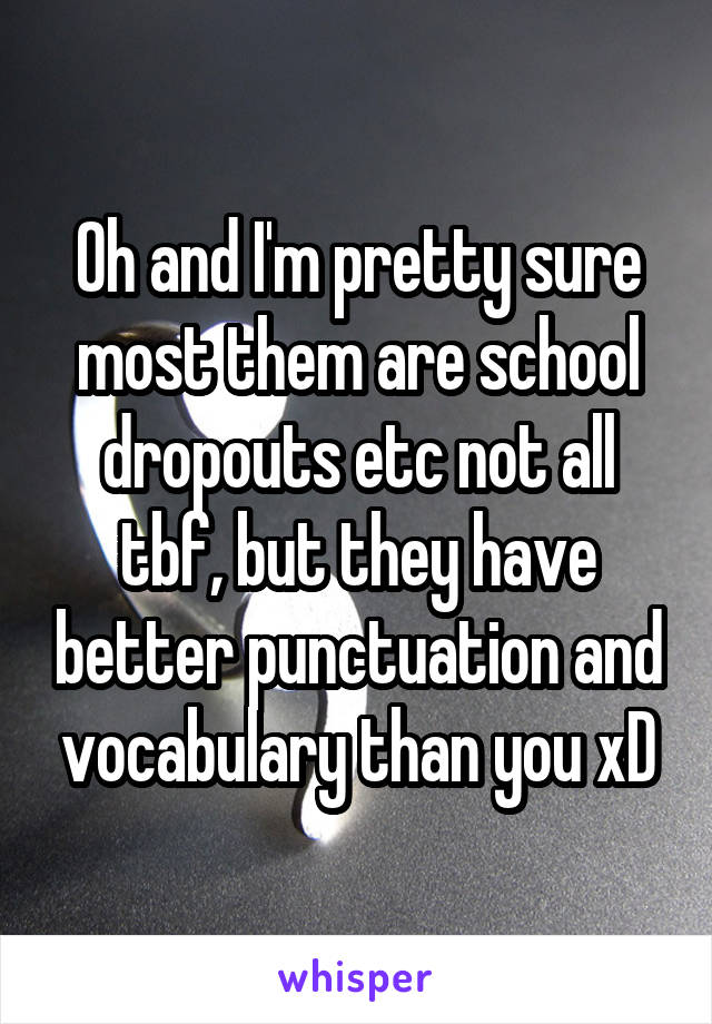 Oh and I'm pretty sure most them are school dropouts etc not all tbf, but they have better punctuation and vocabulary than you xD