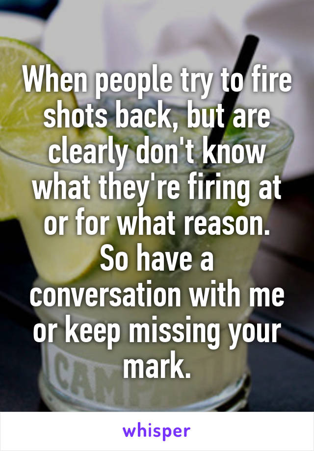 When people try to fire shots back, but are clearly don't know what they're firing at or for what reason.
So have a conversation with me or keep missing your mark.