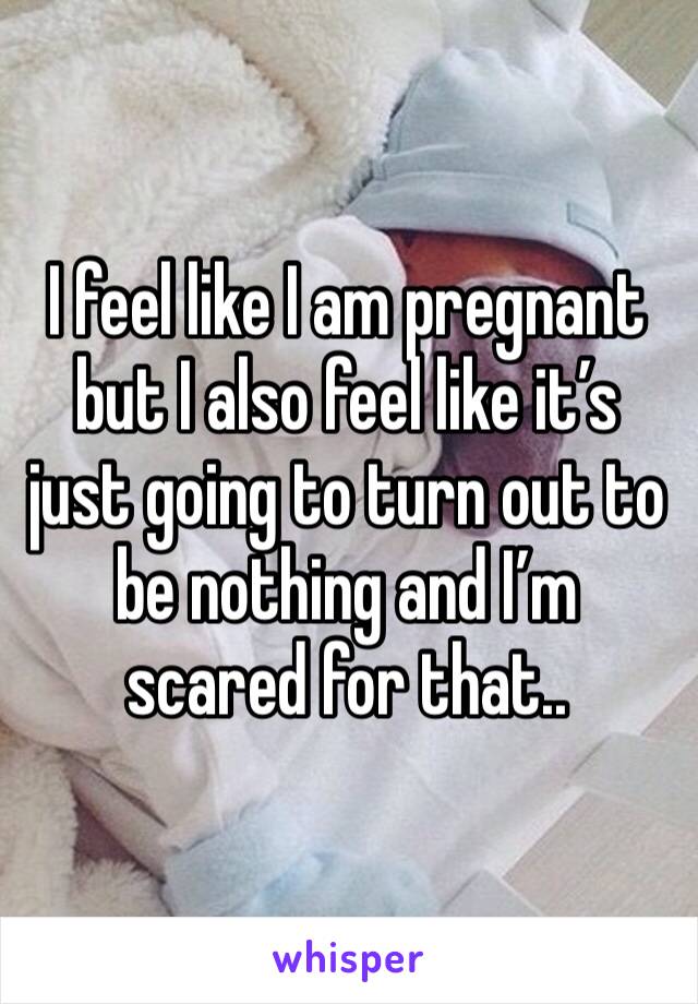 I feel like I am pregnant but I also feel like it’s just going to turn out to be nothing and I’m scared for that..