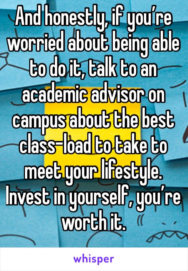 And honestly, if you’re worried about being able to do it, talk to an academic advisor on campus about the best class-load to take to meet your lifestyle. Invest in yourself, you’re worth it.