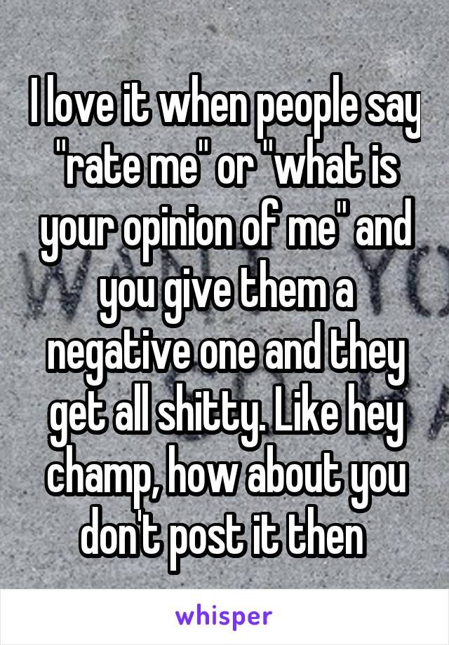 I love it when people say "rate me" or "what is your opinion of me" and you give them a negative one and they get all shitty. Like hey champ, how about you don't post it then 