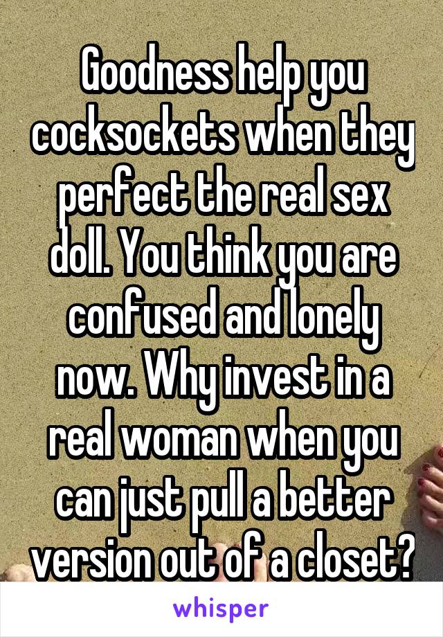 Goodness help you cocksockets when they perfect the real sex doll. You think you are confused and lonely now. Why invest in a real woman when you can just pull a better version out of a closet?