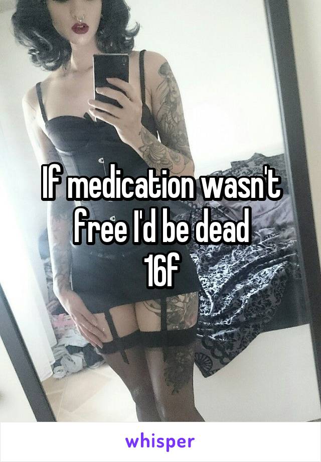 If medication wasn't free I'd be dead
16f