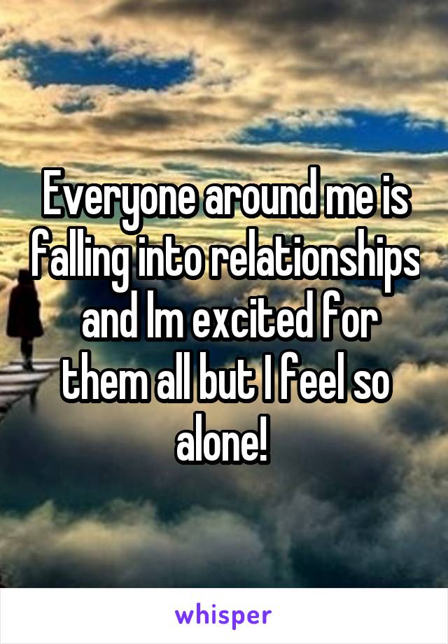 Everyone around me is falling into relationships  and lm excited for them all but I feel so alone! 