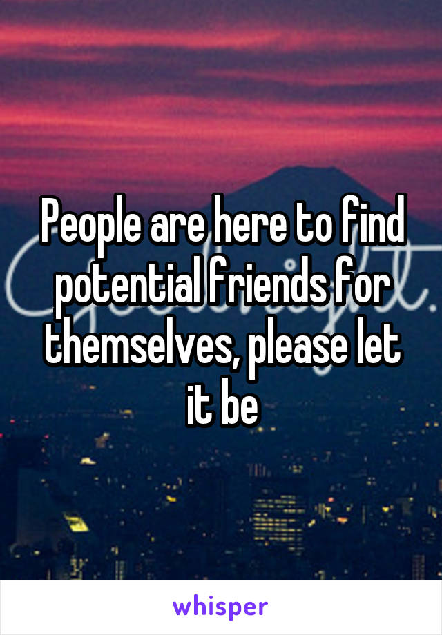 People are here to find potential friends for themselves, please let it be