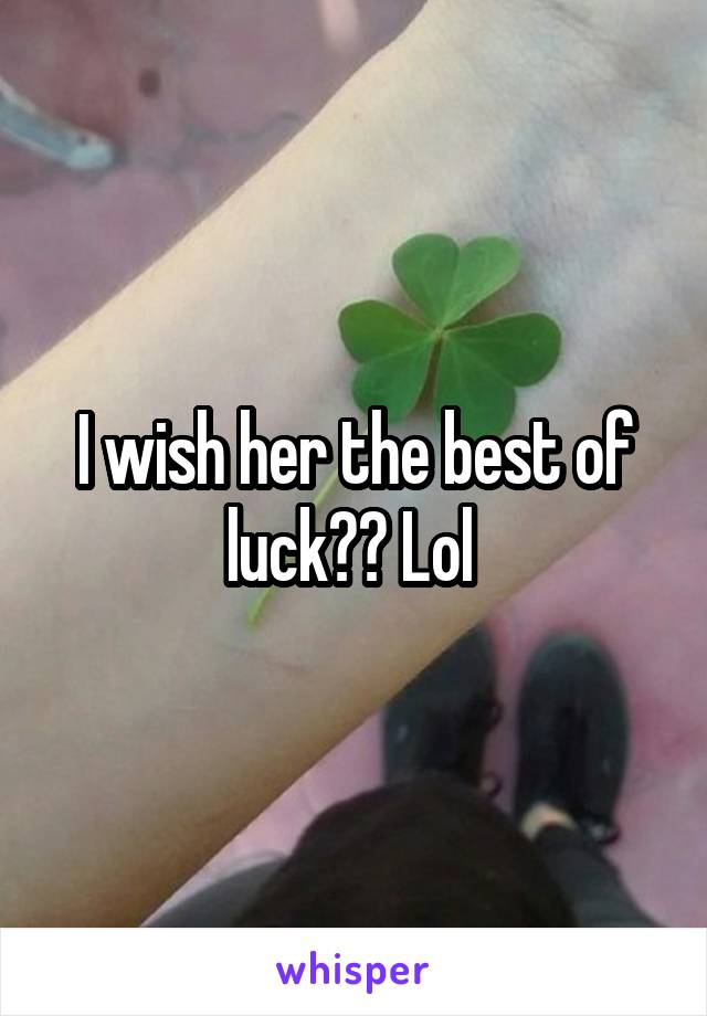 I wish her the best of luck?? Lol 