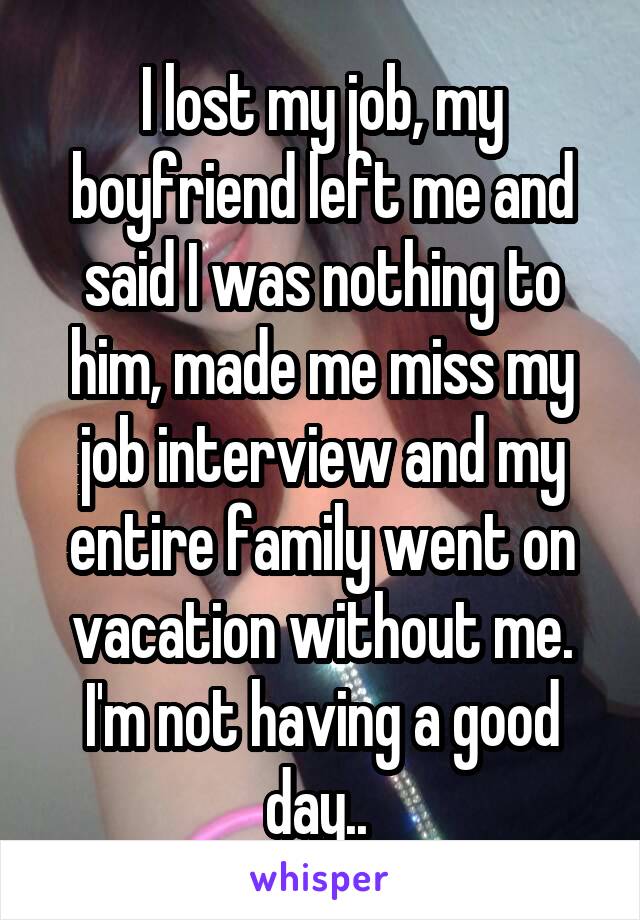 I lost my job, my boyfriend left me and said I was nothing to him, made me miss my job interview and my entire family went on vacation without me. I'm not having a good day.. 