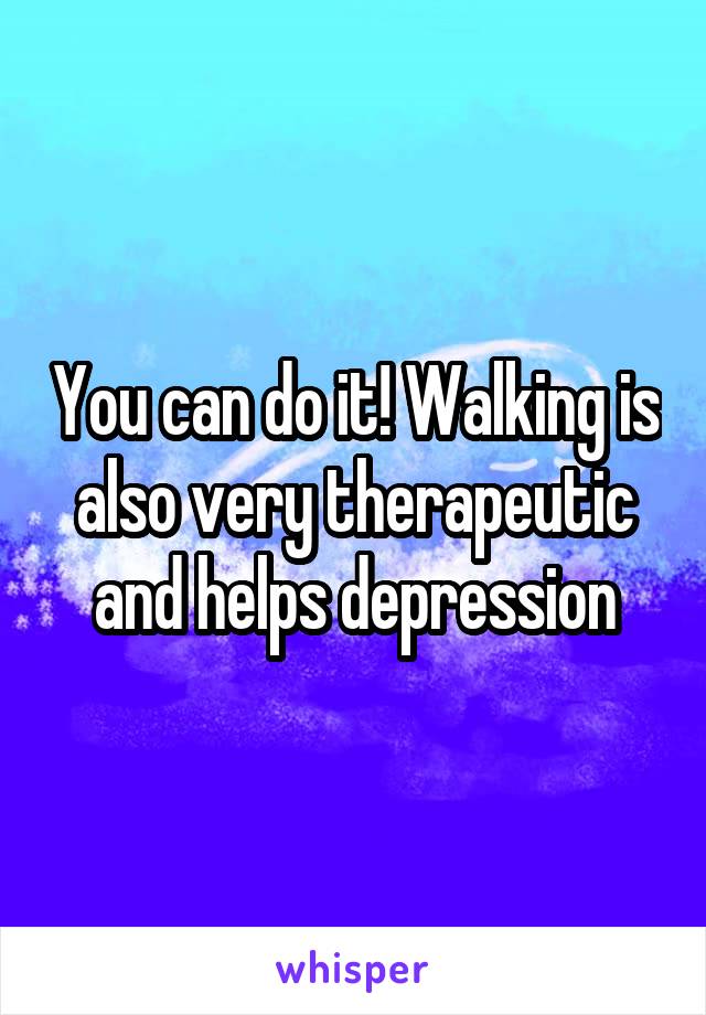 You can do it! Walking is also very therapeutic and helps depression