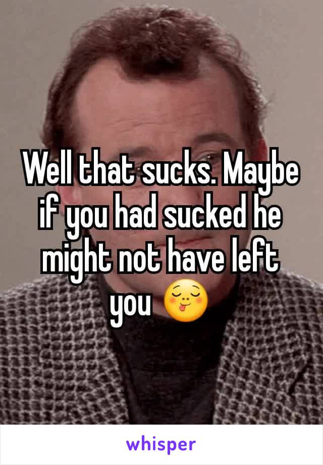 Well that sucks. Maybe if you had sucked he might not have left you 😋