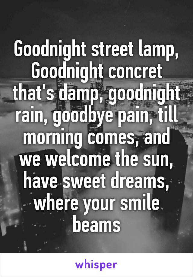 Goodnight street lamp, Goodnight concret that's damp, goodnight rain, goodbye pain, till morning comes, and we welcome the sun, have sweet dreams, where your smile beams