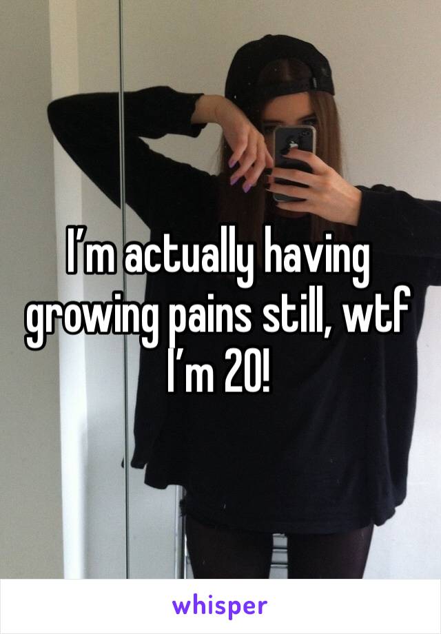 I’m actually having growing pains still, wtf I’m 20!