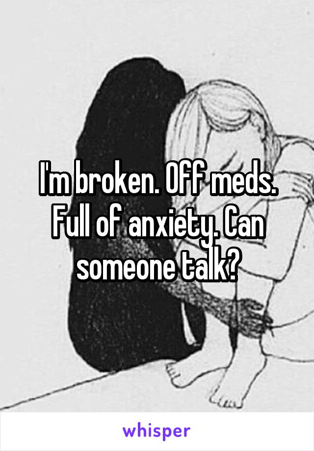 I'm broken. Off meds. Full of anxiety. Can someone talk?