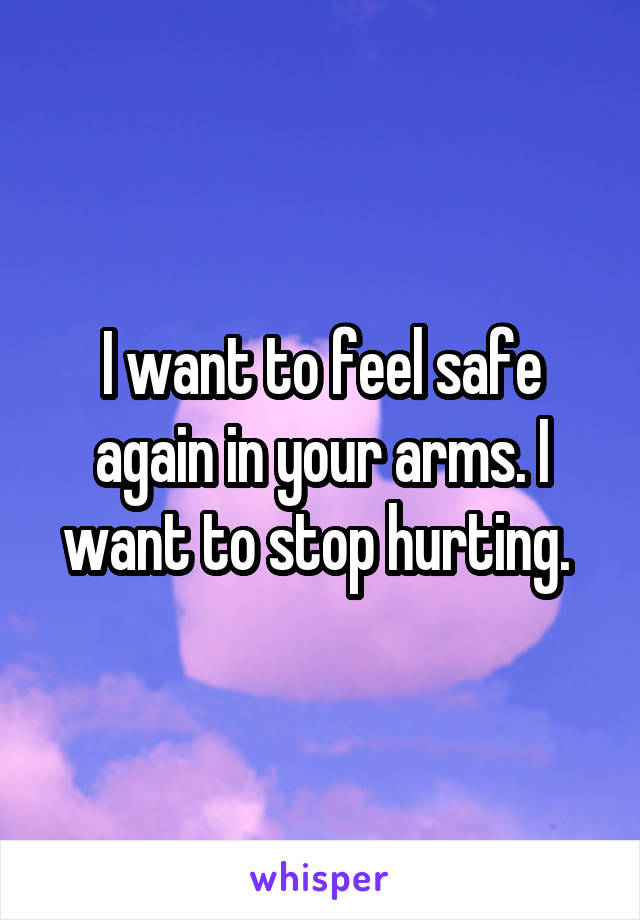 I want to feel safe again in your arms. I want to stop hurting. 