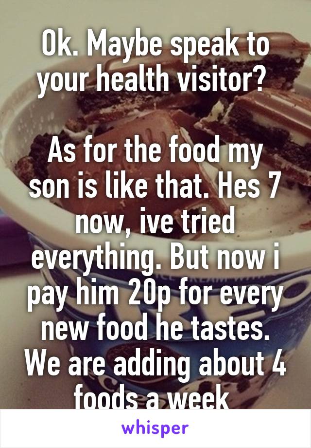 Ok. Maybe speak to your health visitor? 

As for the food my son is like that. Hes 7 now, ive tried everything. But now i pay him 20p for every new food he tastes. We are adding about 4 foods a week 