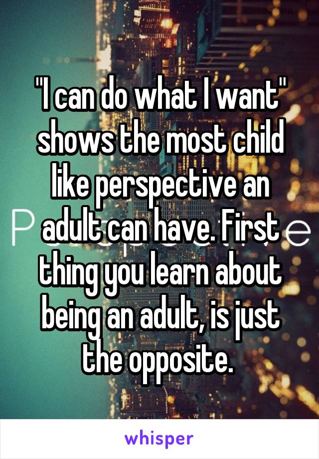 "I can do what I want" shows the most child like perspective an adult can have. First thing you learn about being an adult, is just the opposite. 