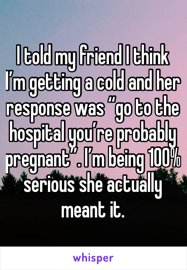 I told my friend I think I’m getting a cold and her response was “go to the hospital you’re probably pregnant”. I’m being 100% serious she actually meant it.