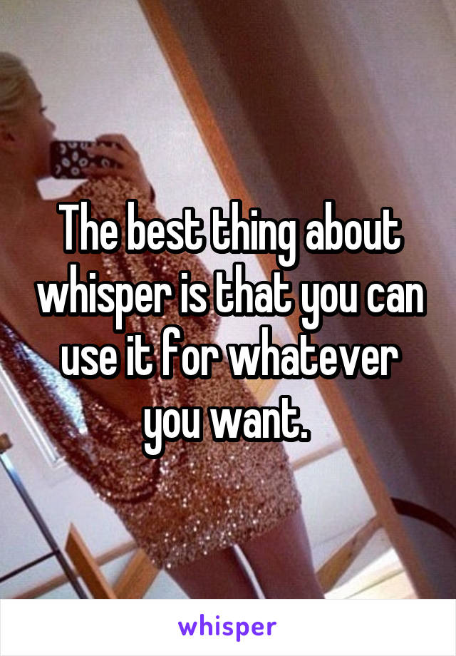 The best thing about whisper is that you can use it for whatever you want. 