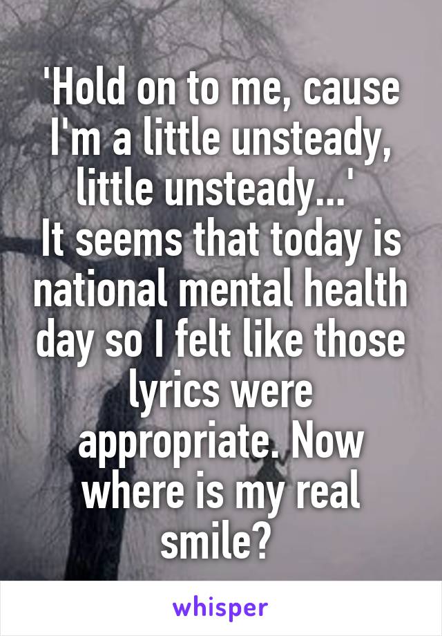 'Hold on to me, cause I'm a little unsteady, little unsteady...' 
It seems that today is national mental health day so I felt like those lyrics were appropriate. Now where is my real smile? 