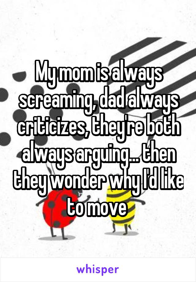 My mom is always screaming, dad always criticizes, they're both always arguing... then they wonder why I'd like to move 