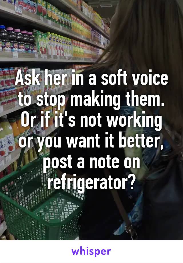 Ask her in a soft voice to stop making them. Or if it's not working or you want it better, post a note on refrigerator?