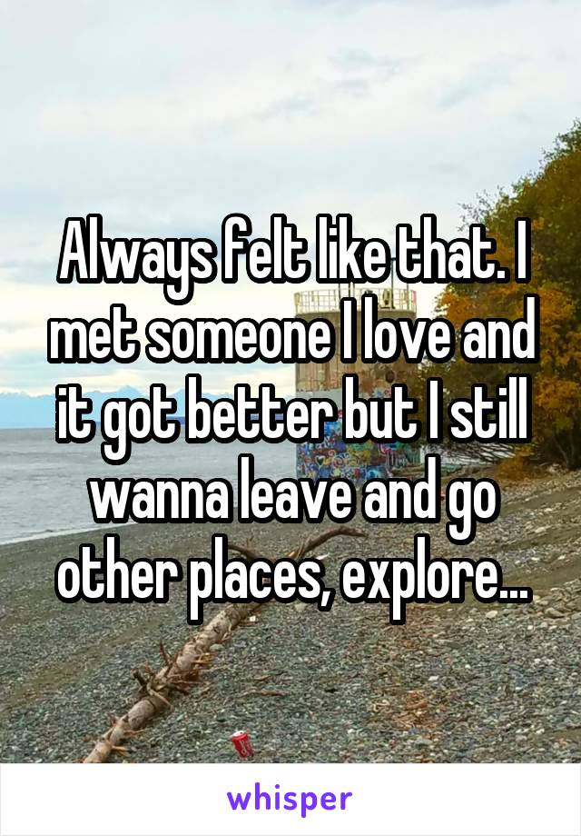 Always felt like that. I met someone I love and it got better but I still wanna leave and go other places, explore...