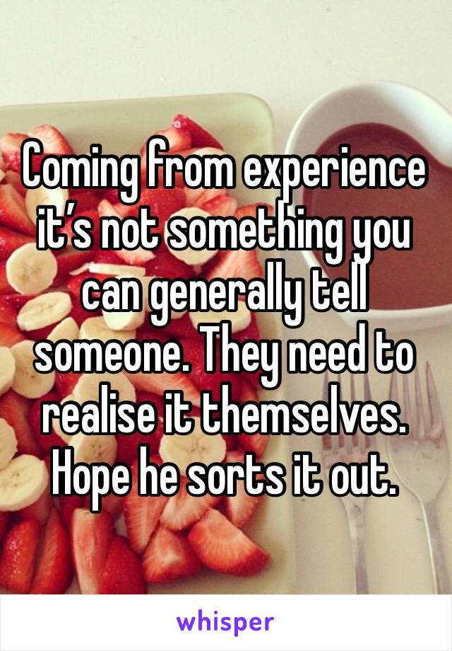 Coming from experience it’s not something you can generally tell someone. They need to realise it themselves. Hope he sorts it out. 