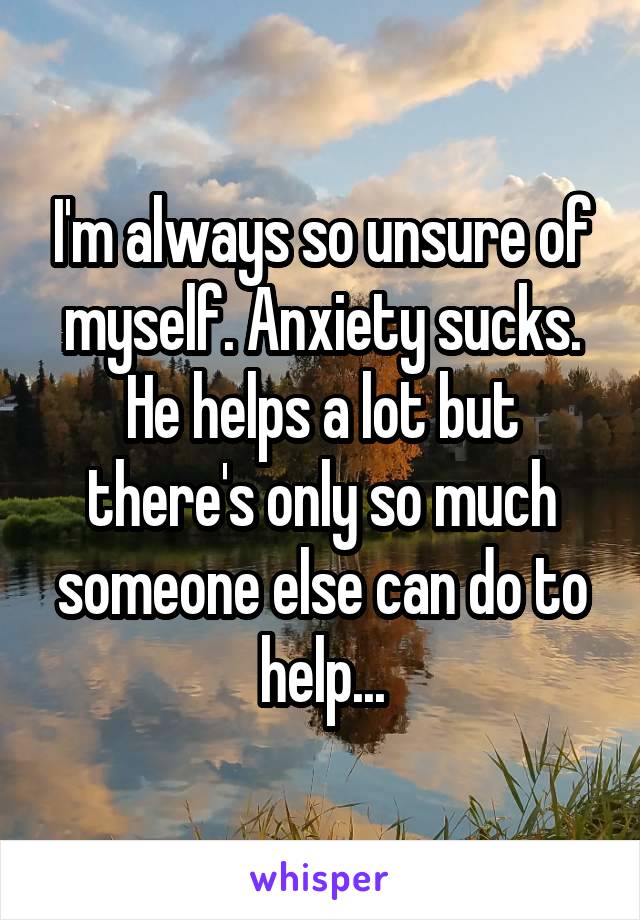 I'm always so unsure of myself. Anxiety sucks. He helps a lot but there's only so much someone else can do to help...