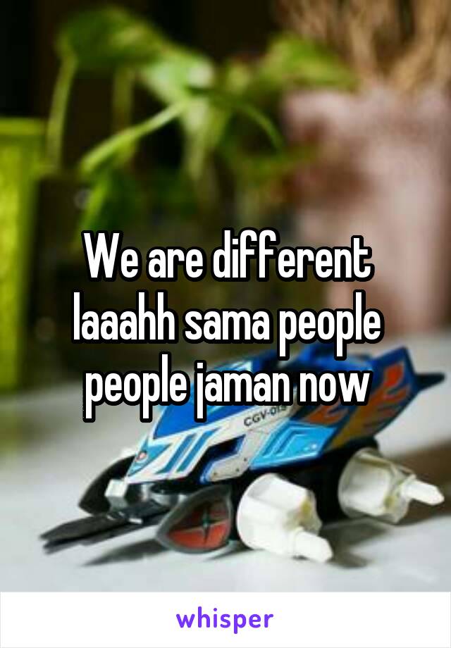 We are different laaahh sama people people jaman now