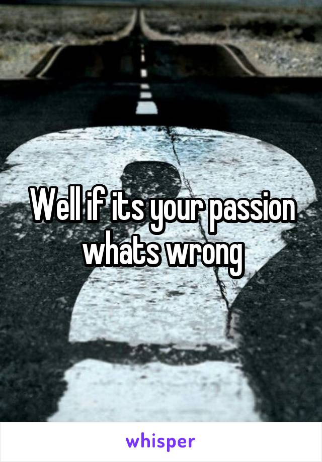 Well if its your passion whats wrong