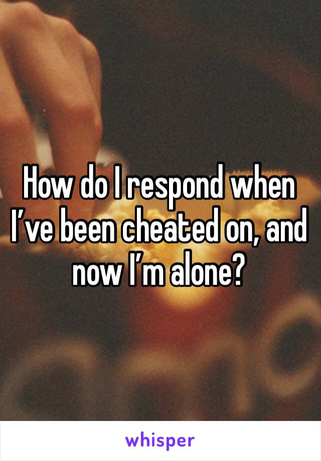 How do I respond when I’ve been cheated on, and now I’m alone?