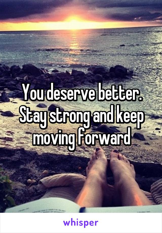 You deserve better. Stay strong and keep moving forward