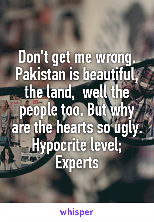 Don't get me wrong. Pakistan is beautiful, the land,  well the people too. But why are the hearts so ugly. Hypocrite level; Experts