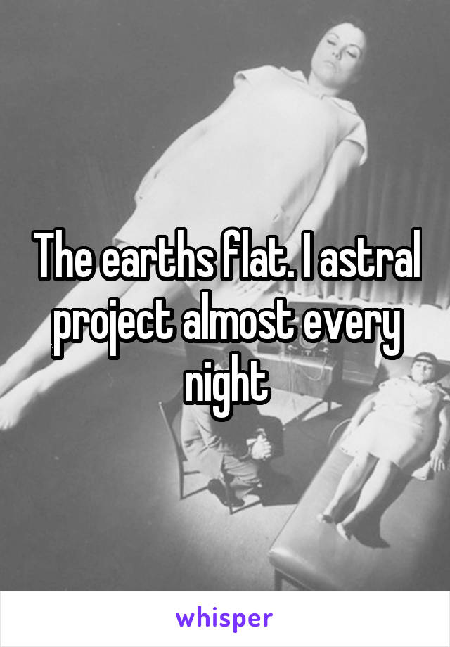 The earths flat. I astral project almost every night