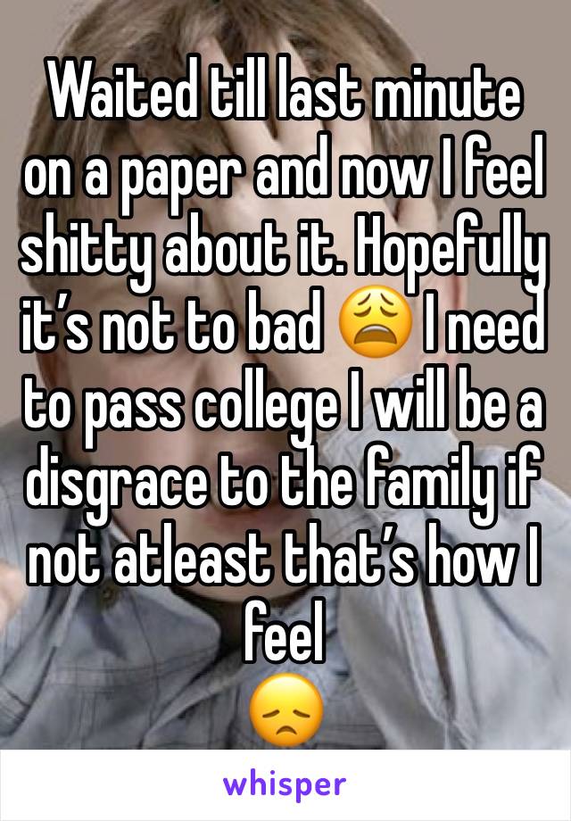 Waited till last minute on a paper and now I feel shitty about it. Hopefully it’s not to bad 😩 I need to pass college I will be a disgrace to the family if not atleast that’s how I feel
😞