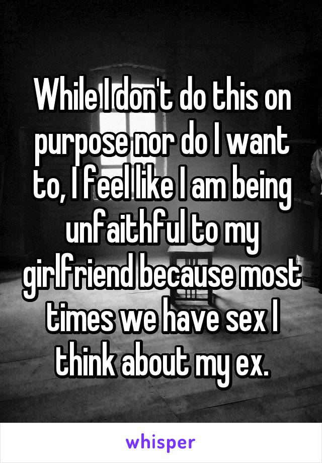 While I don't do this on purpose nor do I want to, I feel like I am being unfaithful to my girlfriend because most times we have sex I think about my ex.