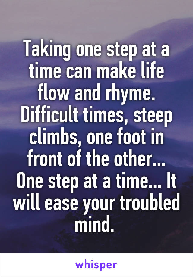 Taking one step at a time can make life flow and rhyme. Difficult times, steep climbs, one foot in front of the other... One step at a time... It will ease your troubled mind. 