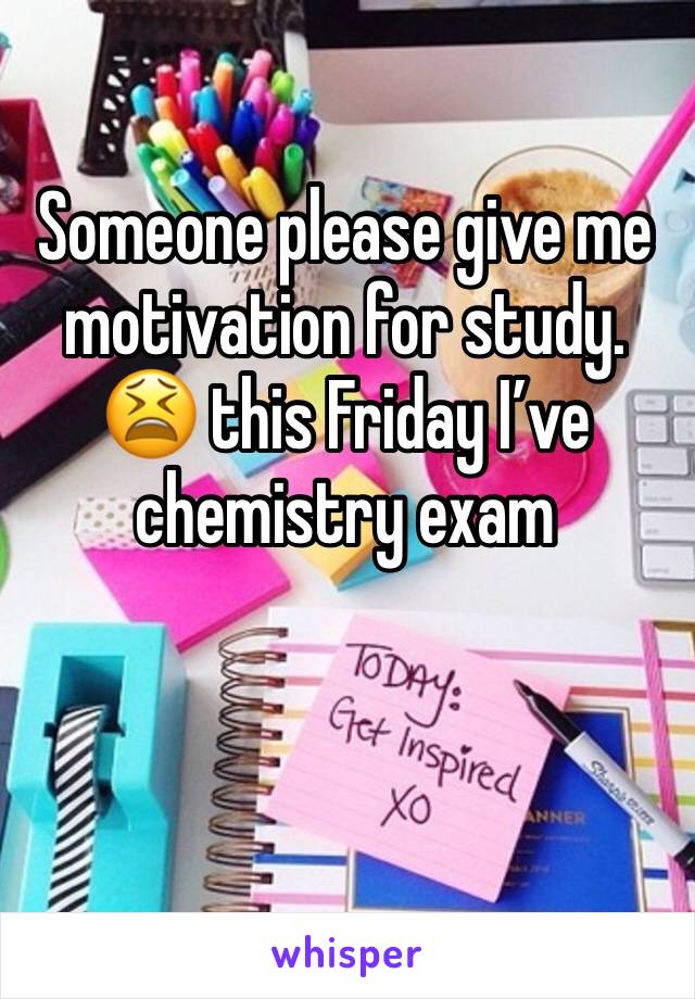 Someone please give me motivation for study. 😫 this Friday I’ve chemistry exam 